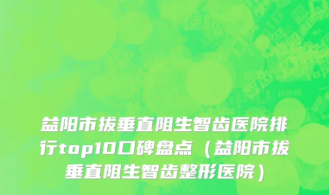 益阳市拔垂直阻生智齿医院排行top10口碑盘点（益阳市拔垂直阻生智齿整形医院）
