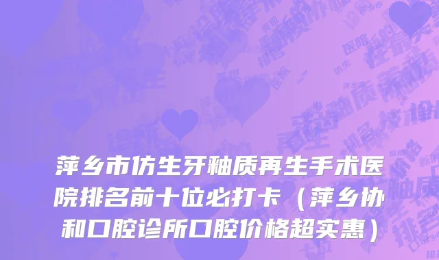 萍乡市仿生牙釉质再生手术医院排名前十位必打卡（萍乡协和口腔诊所口腔价格超实惠）