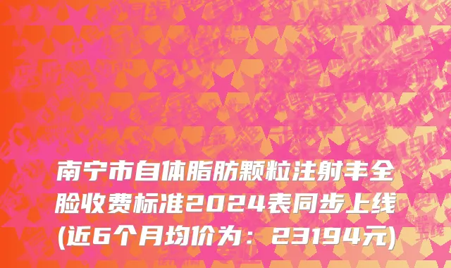 南宁市自体脂肪颗粒注射丰全脸收费标准2024表同步上线(近6个月均价为：23194元)