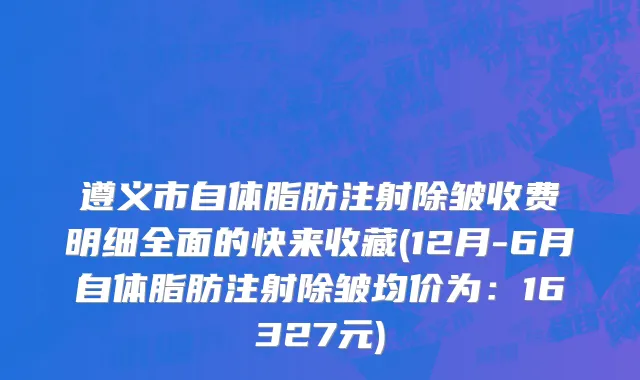 遵义市自体脂肪注射除皱收费明细全面的快来收藏(12月-6月自体脂肪注射除皱均价为：16327元)