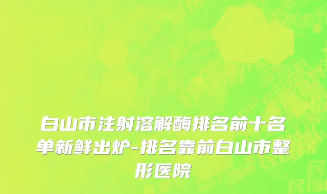 白山市注射溶解酶排名前十名单新鲜出炉-排名靠前白山市整形医院