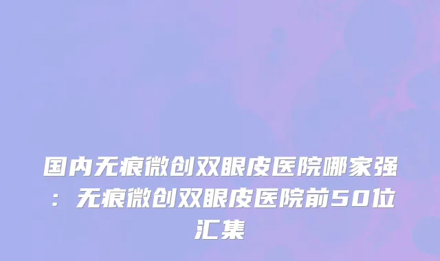 国内无痕微创双眼皮医院哪家强：无痕微创双眼皮医院前50位汇集