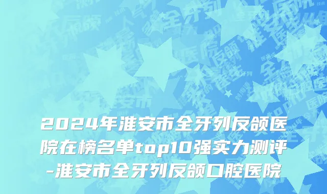 2024年淮安市全牙列反颌医院在榜名单top10强实力测评-淮安市全牙列反颌口腔医院