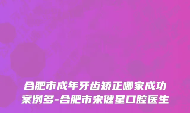 合肥市成年牙齿矫正哪家成功案例多-合肥市宋健星口腔医生