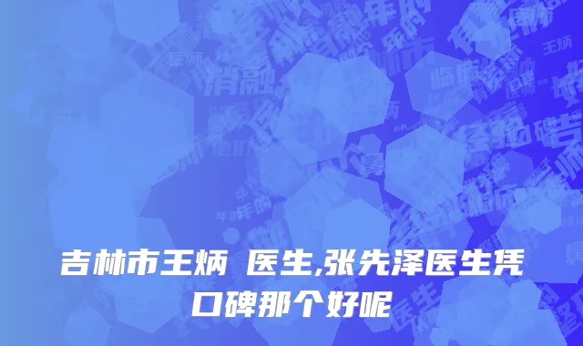 吉林市王炳虓医生,张先泽医生凭口碑那个好呢