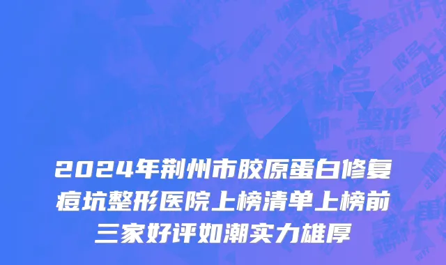 2024年荆州市胶原蛋白修复痘坑整形医院上榜清单上榜前三家好评如潮实力雄厚