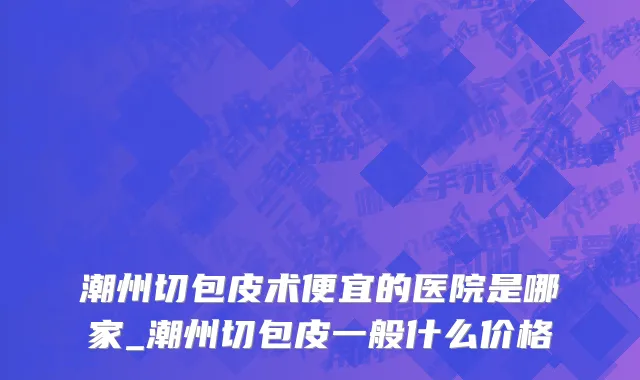 潮州切包皮术便宜的医院是哪家_潮州切包皮一般什么价格