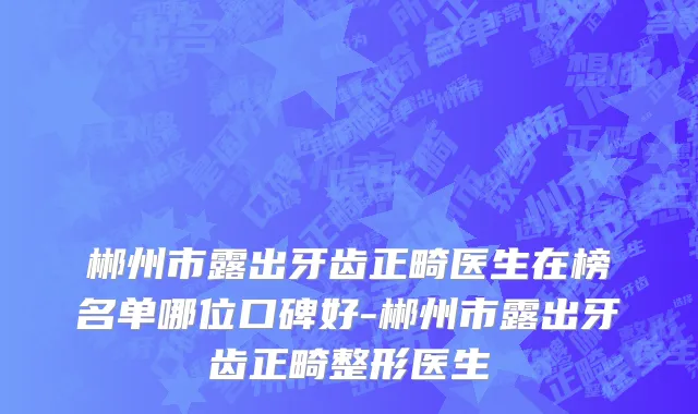 郴州市露出牙齿正畸医生在榜名单哪位口碑好-郴州市露出牙齿正畸整形医生
