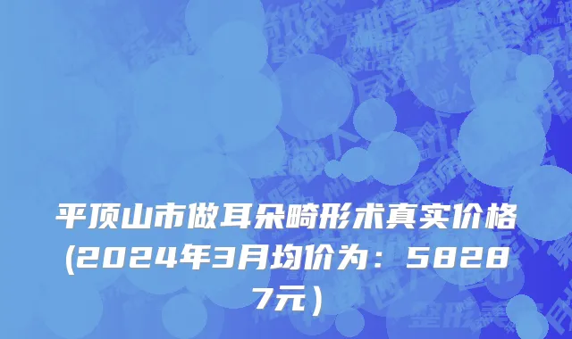 平顶山市做耳朵畸形术真实价格(2024年3月均价为：58287元）