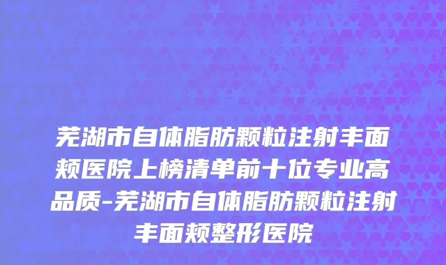 芜湖市自体脂肪颗粒注射丰面颊医院上榜清单前十位专业高品质-芜湖市自体脂肪颗粒注射丰面颊整形医院