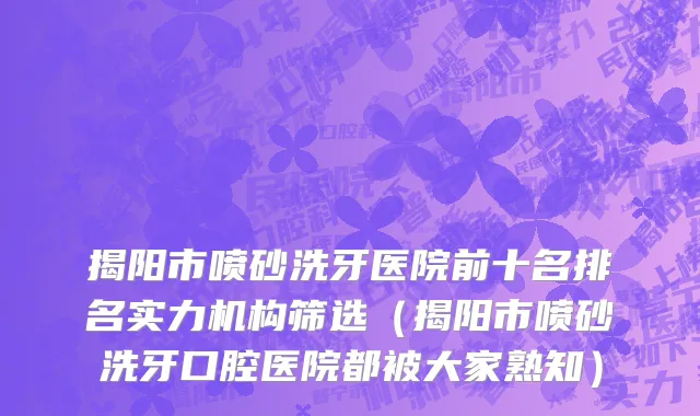 揭阳市喷砂洗牙医院前十名排名实力机构筛选（揭阳市喷砂洗牙口腔医院都被大家熟知）