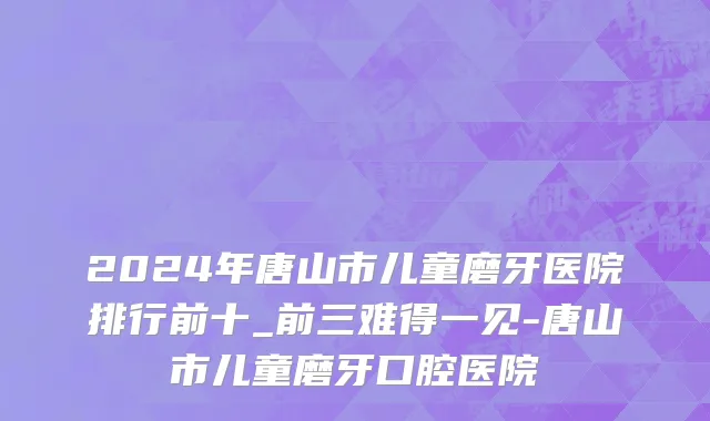 2024年唐山市儿童磨牙医院排行前十_前三难得一见-唐山市儿童磨牙口腔医院