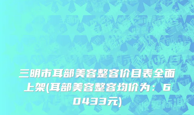 三明市耳部美容整容价目表全面上架(耳部美容整容均价为：60433元)
