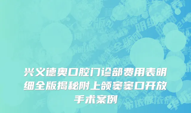 兴义德奥口腔门诊部费用表明细全版揭秘附上颌窦窦口开放手术案例