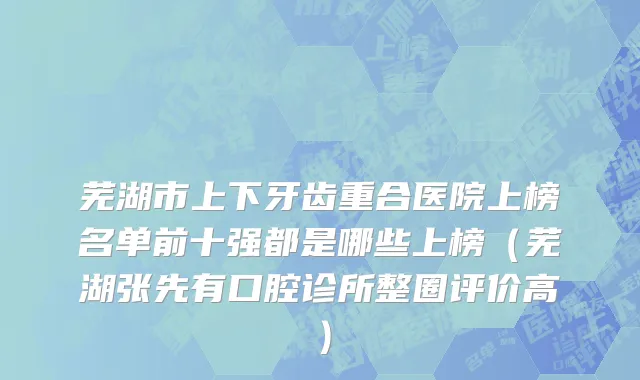 芜湖市上下牙齿重合医院上榜名单前十强都是哪些上榜（芜湖张先有口腔诊所整圈评价高）