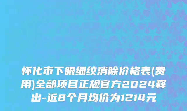 怀化市下眼细纹消除价格表(费用)全部项目正规官方2024释出-近8个月均价为1214元
