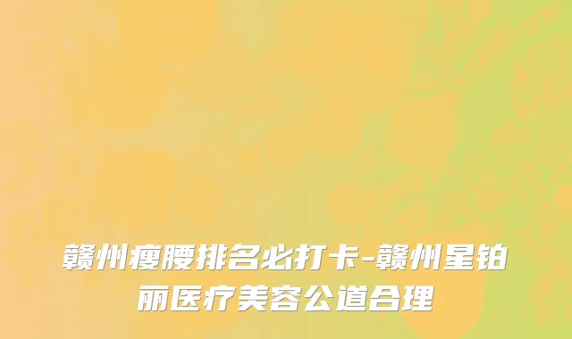 赣州瘦腰排名必打卡-赣州星铂丽医疗美容公道合理