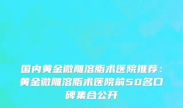 国内黄金微雕溶脂术医院推荐：黄金微雕溶脂术医院前50名口碑集合公开