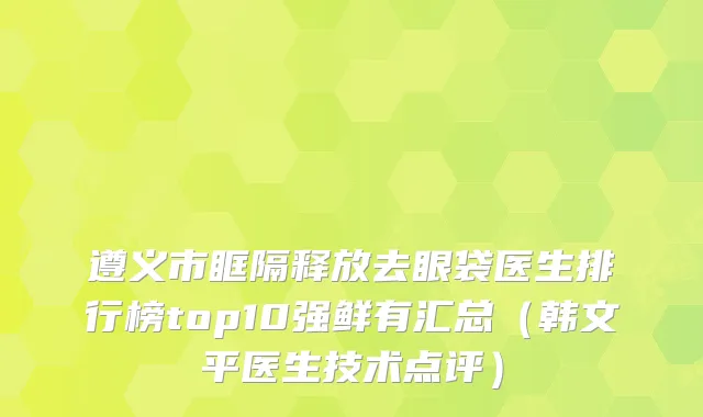 遵义市眶隔释放去眼袋医生排行榜top10强鲜有汇总（韩文平医生技术点评）