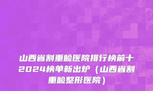 山西省割重睑医院排行榜前十2024榜单新出炉（山西省割重睑整形医院）