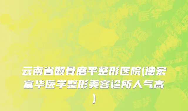 云南省颧骨磨平整形医院(德宏富华医学整形美容诊所人气高)