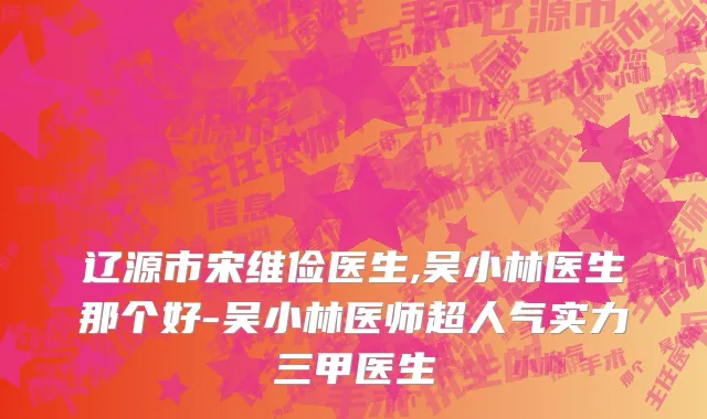 辽源市宋维俭医生,吴小林医生那个好-吴小林医师超人气实力三甲医生