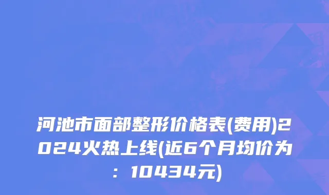 河池市面部整形价格表(费用)2024火热上线(近6个月均价为：10434元)