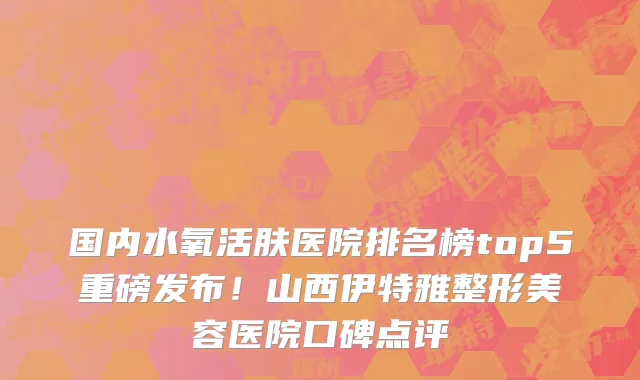 国内水氧活肤医院排名榜top5重磅发布!山西伊特雅整形美容医院口碑点评