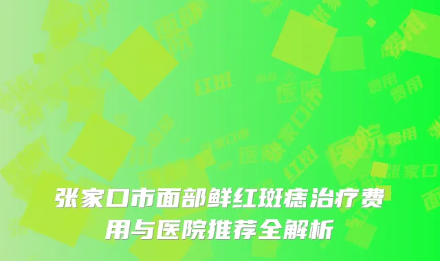 张家口市面部鲜红斑痣治疗费用与医院推荐全解析