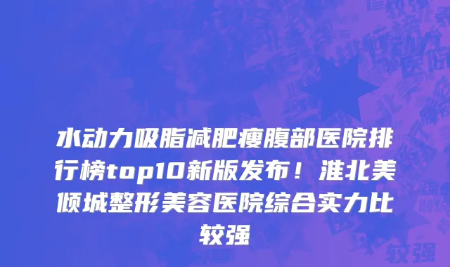 水动力吸脂减肥瘦腹部医院排行榜top10新版发布!淮北美倾城整形美容医院综合实力比较强
