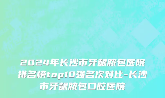 2024年长沙市牙龈脓包医院排名榜top10强名次对比-长沙市牙龈脓包口腔医院