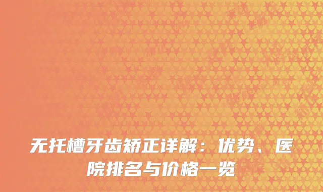 无托槽牙齿矫正详解：优势、医院排名与价格一览
