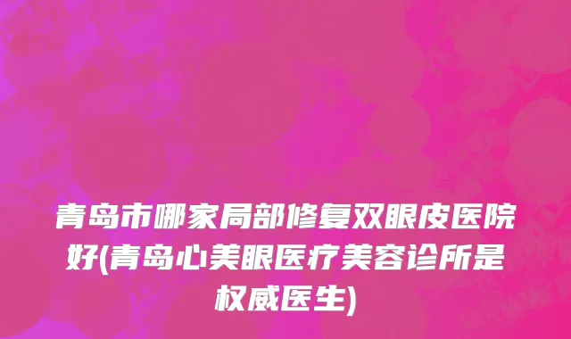 青岛市哪家局部修复双眼皮医院好(青岛心美眼医疗美容诊所是权威医生)