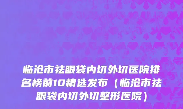 临沧市祛眼袋内切外切医院排名榜前10精选发布（临沧市祛眼袋内切外切整形医院）