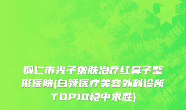 铜仁市光子嫩肤治疗红鼻子整形医院(白领医疗美容外科诊所TOP10稳中求胜)
