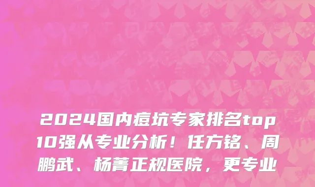 2024国内痘坑专家排名top10强从专业分析!任方铭、周鹏武、杨菁正规医院,更专业