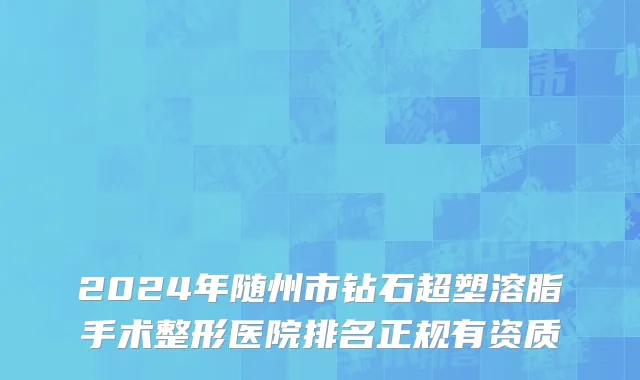 2024年随州市钻石超塑溶脂手术整形医院排名正规有资质