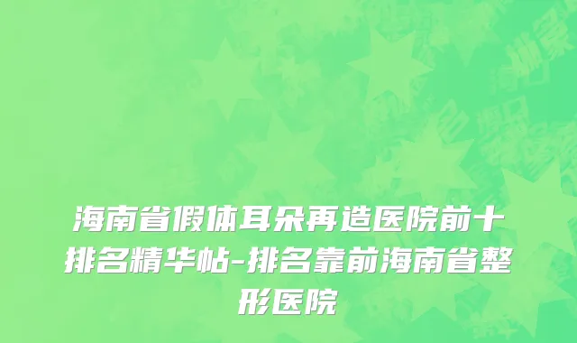 海南省假体耳朵再造医院前十排名精华帖-排名靠前海南省整形医院