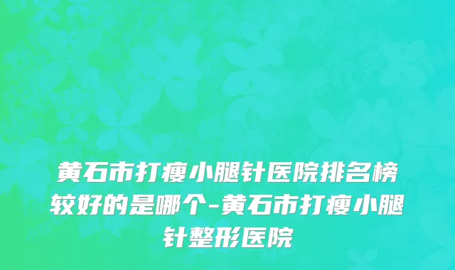 黄石市打瘦小腿针医院排名榜较好的是哪个-黄石市打瘦小腿针整形医院