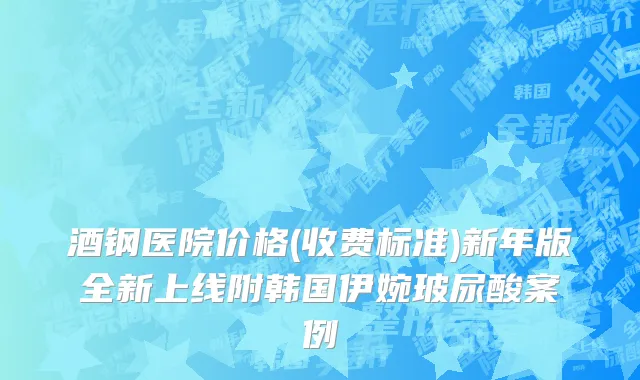 酒钢医院价格(收费标准)新年版全新上线附韩国伊婉玻尿酸案例