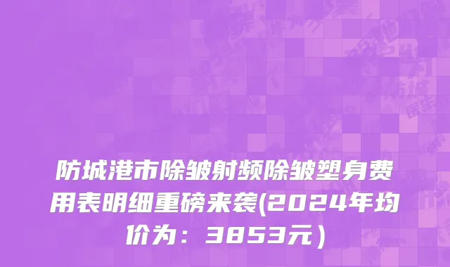 防城港市除皱射频除皱塑身费用表明细重磅来袭(2024年均价为：3853元）