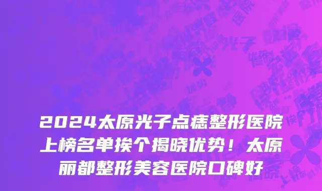 2024太原光子点痣整形医院上榜名单挨个揭晓优势！太原丽都整形美容医院口碑好