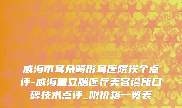 威海市耳朵畸形耳医院挨个点评-威海董立鹏医疗美容诊所口碑技术点评_附价格一览表