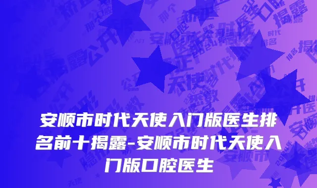 安顺市时代天使入门版医生排名前十揭露-安顺市时代天使入门版口腔医生