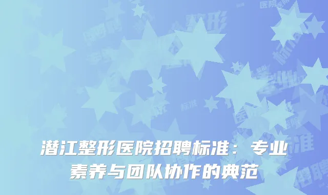潜江整形医院招聘标准：专业素养与团队协作的典范