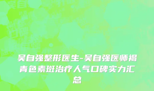 吴自强整形医生-吴自强医师褐青色素斑治疗人气口碑实力汇总