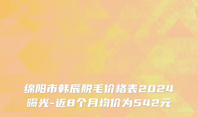 绵阳市韩辰脱毛价格表2024曝光-近8个月均价为542元