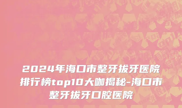 2024年海口市整牙拔牙医院排行榜top10大咖揭秘-海口市整牙拔牙口腔医院