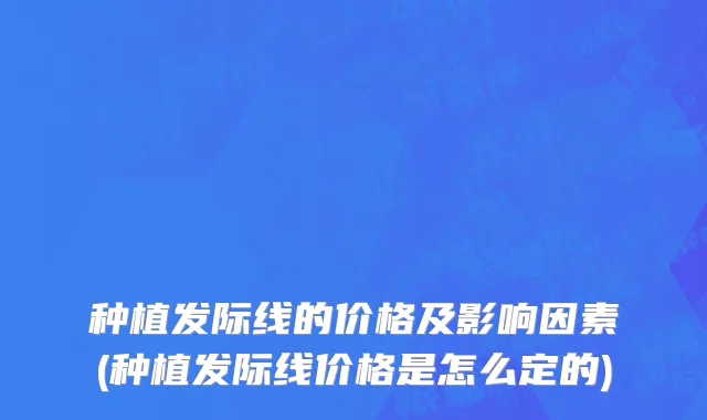 种植发际线的价格及影响因素(种植发际线价格是怎么定的)