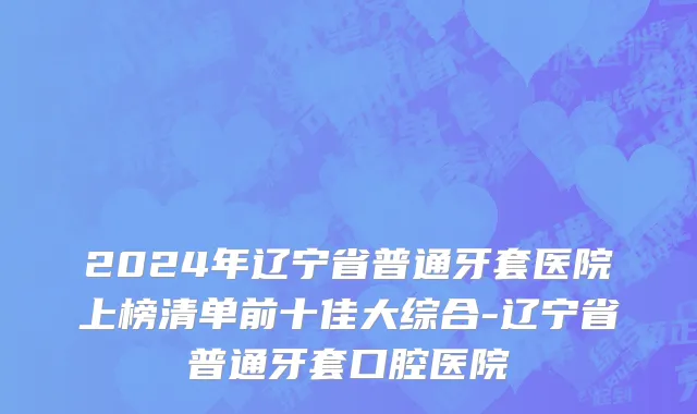 2024年辽宁省普通牙套医院上榜清单前十佳大综合-辽宁省普通牙套口腔医院
